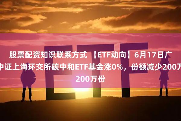 股票配资知识联系方式 【ETF动向】6月17日广发中证上海环交所碳中和ETF基金涨0%，份额减少200万份