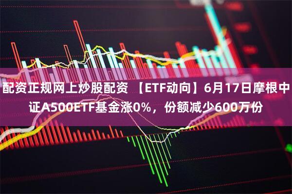 配资正规网上炒股配资 【ETF动向】6月17日摩根中证A500ETF基金涨0%，份额减少600万份
