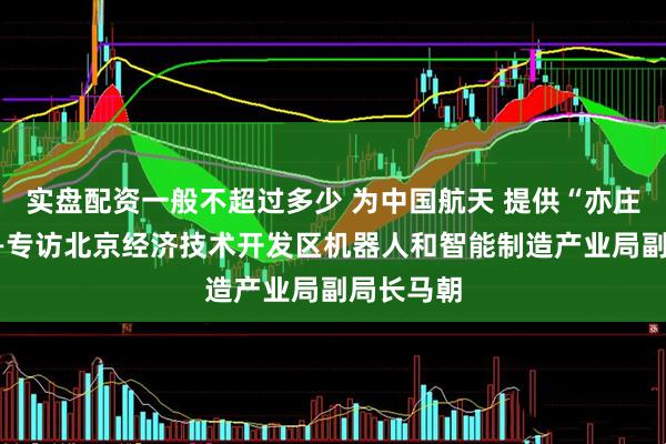 实盘配资一般不超过多少 为中国航天 提供“亦庄方案”——专访北京经济技术开发区机器人和智能制造产业局副局长马朝
