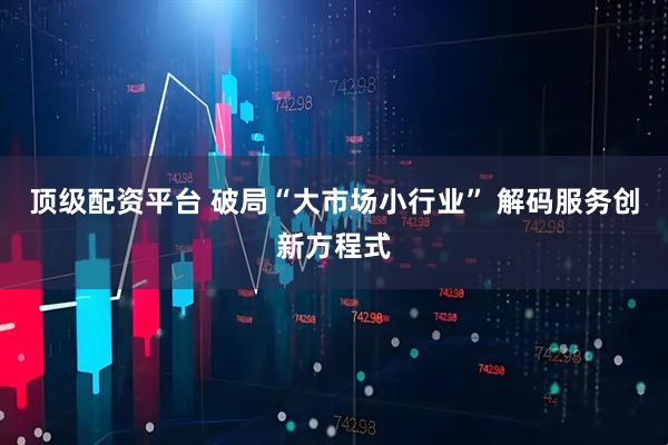顶级配资平台 破局“大市场小行业” 解码服务创新方程式