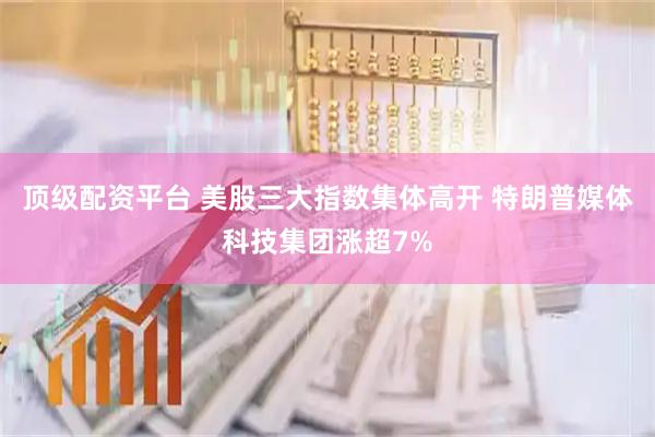 顶级配资平台 美股三大指数集体高开 特朗普媒体科技集团涨超7%
