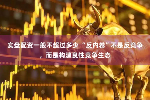 实盘配资一般不超过多少 “反内卷”不是反竞争，而是构建良性竞争生态