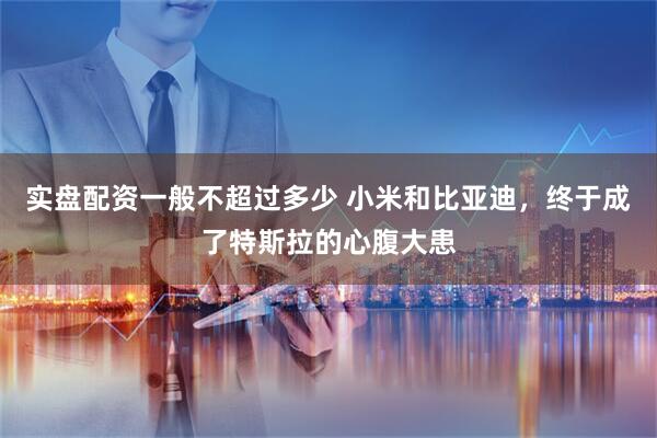 实盘配资一般不超过多少 小米和比亚迪，终于成了特斯拉的心腹大患