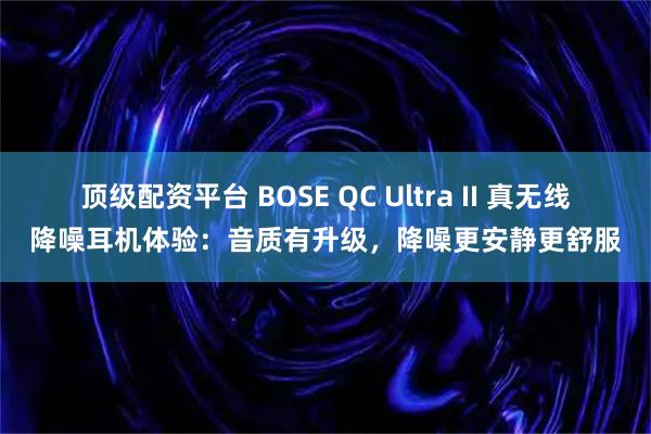顶级配资平台 BOSE QC Ultra II 真无线降噪耳机体验：音质有升级，降噪更安静更舒服
