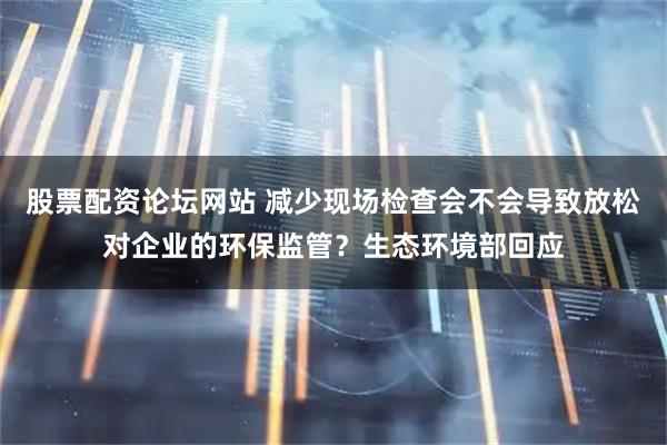 股票配资论坛网站 减少现场检查会不会导致放松对企业的环保监管？生态环境部回应