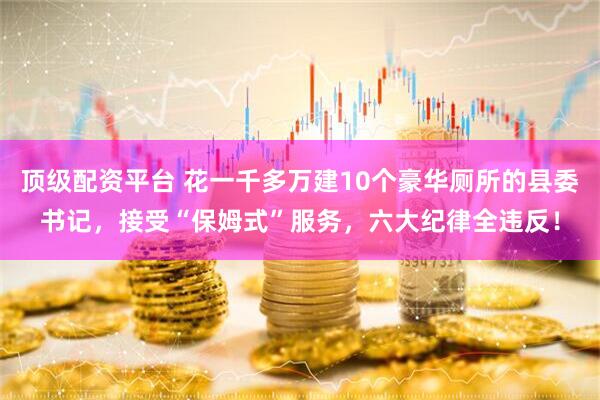 顶级配资平台 花一千多万建10个豪华厕所的县委书记，接受“保姆式”服务，六大纪律全违反！