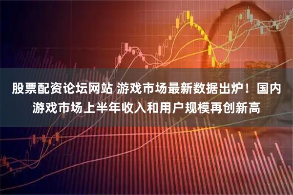 股票配资论坛网站 游戏市场最新数据出炉！国内游戏市场上半年收入和用户规模再创新高