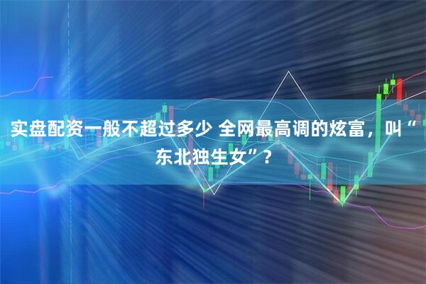 实盘配资一般不超过多少 全网最高调的炫富，叫“东北独生女”？