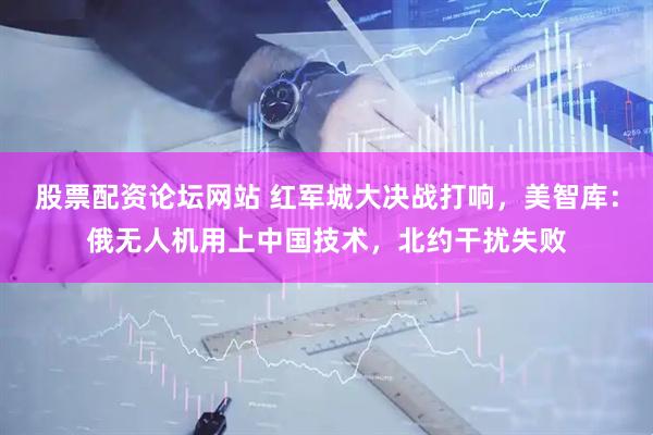 股票配资论坛网站 红军城大决战打响，美智库：俄无人机用上中国技术，北约干扰失败