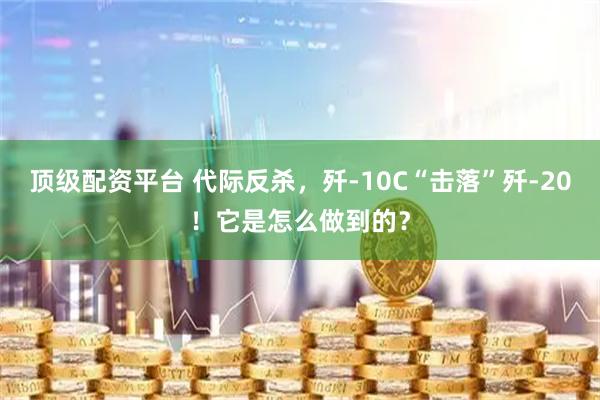 顶级配资平台 代际反杀，歼-10C“击落”歼-20！它是怎么做到的？