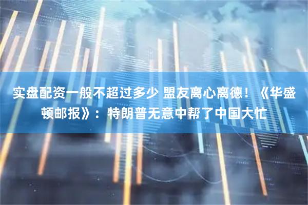 实盘配资一般不超过多少 盟友离心离德！《华盛顿邮报》：特朗普无意中帮了中国大忙