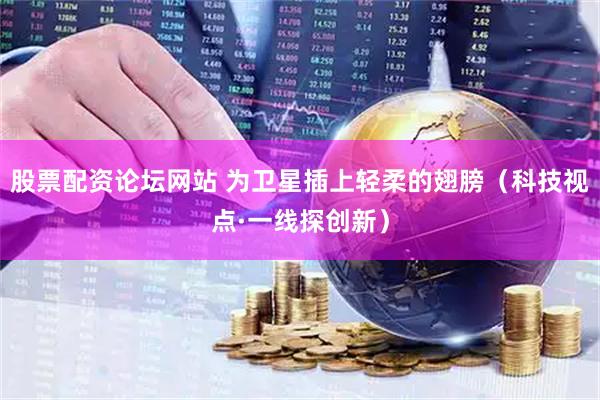 股票配资论坛网站 为卫星插上轻柔的翅膀（科技视点·一线探创新）