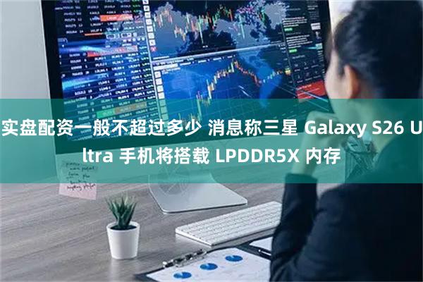 实盘配资一般不超过多少 消息称三星 Galaxy S26 Ultra 手机将搭载 LPDDR5X 内存