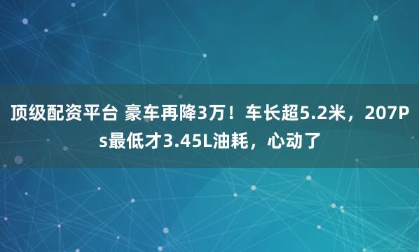 顶级配资平台 豪车再降3万！车长超5.2米，207Ps最低才3.45L油耗，心动了