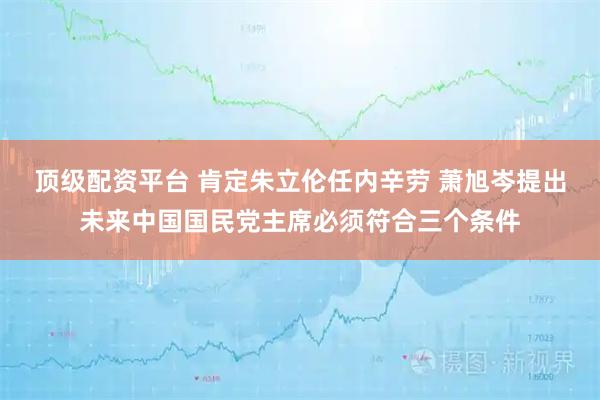 顶级配资平台 肯定朱立伦任内辛劳 萧旭岑提出未来中国国民党主席必须符合三个条件
