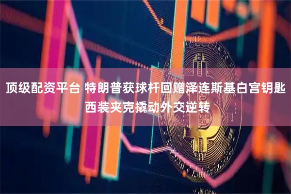 顶级配资平台 特朗普获球杆回赠泽连斯基白宫钥匙 西装夹克撬动外交逆转