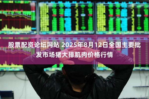 股票配资论坛网站 2025年8月12日全国主要批发市场猪大排肌肉价格行情