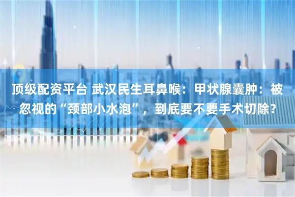 顶级配资平台 武汉民生耳鼻喉：甲状腺囊肿：被忽视的“颈部小水泡”，到底要不要手术切除？