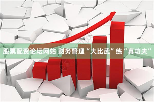 股票配资论坛网站 财务管理“大比武”练“真功夫”