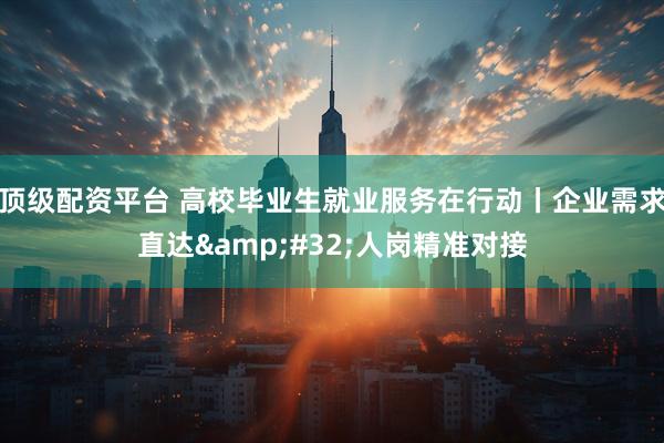 顶级配资平台 高校毕业生就业服务在行动丨企业需求直达&#32;人岗精准对接