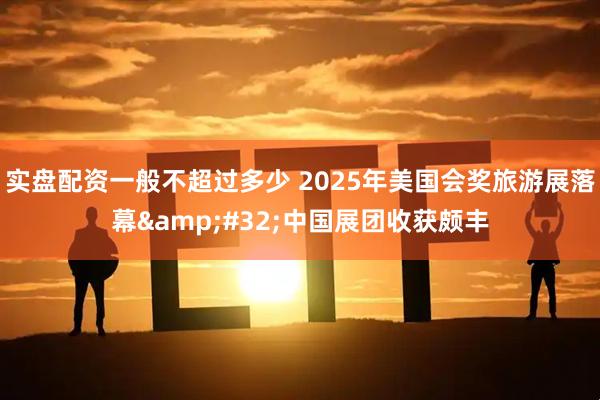 实盘配资一般不超过多少 2025年美国会奖旅游展落幕&#32;中国展团收获颇丰