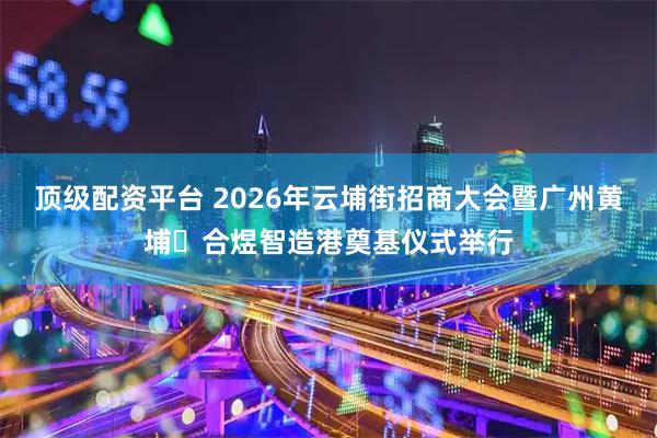 顶级配资平台 2026年云埔街招商大会暨广州黄埔・合煜智造港奠基仪式举行