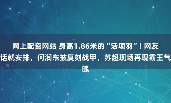 网上配资网站 身高1.86米的“活项羽”! 网友喊话就安排，何润东披复刻战甲，苏超现场再现霸王气魄