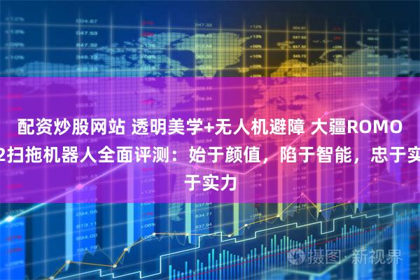 配资炒股网站 透明美学+无人机避障 大疆ROMO P2扫拖机器人全面评测：始于颜值，陷于智能，忠于实力