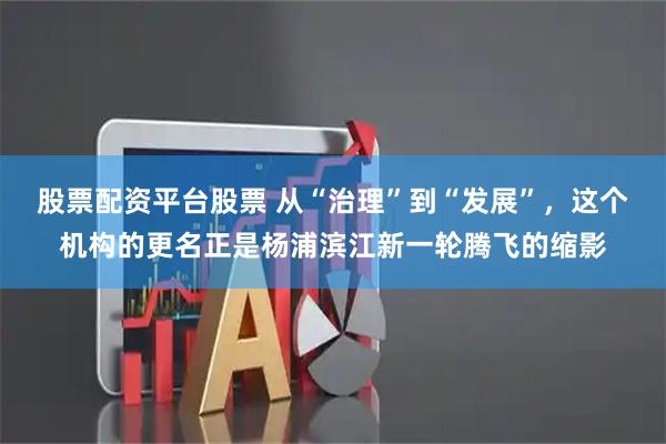 股票配资平台股票 从“治理”到“发展”，这个机构的更名正是杨浦滨江新一轮腾飞的缩影