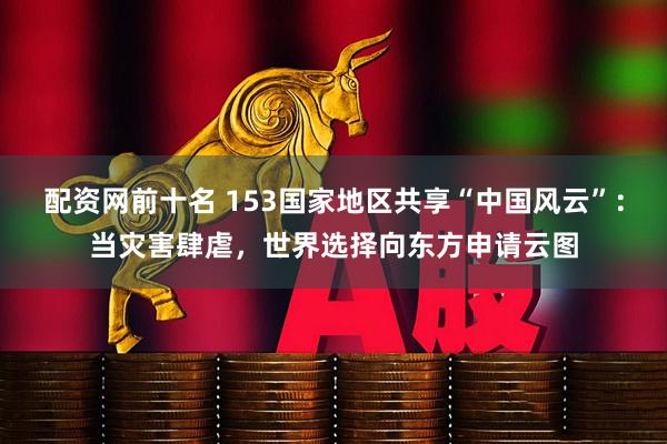 配资网前十名 153国家地区共享“中国风云”:当灾害肆虐,世界选择向东方申请云图