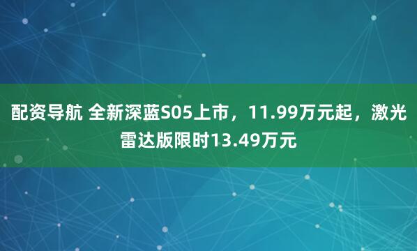 配资导航 全新深蓝S05上市，11.99万元起，激光雷达版限时13.49万元