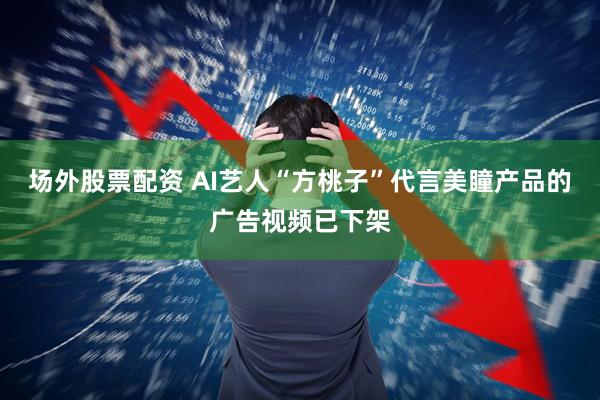 场外股票配资 AI艺人“方桃子”代言美瞳产品的广告视频已下架