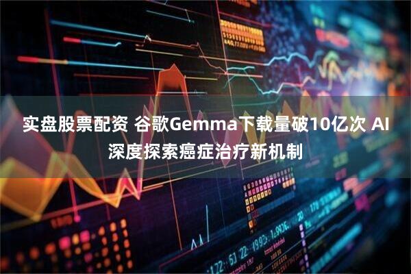 实盘股票配资 谷歌Gemma下载量破10亿次 AI深度探索癌症治疗新机制