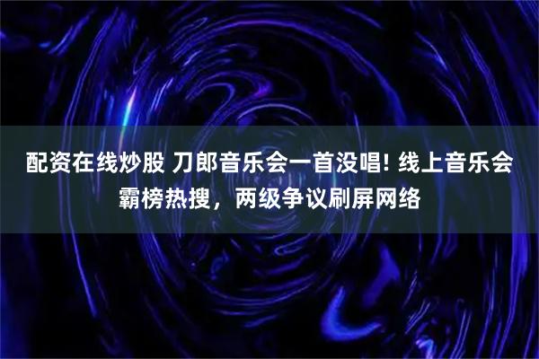 配资在线炒股 刀郎音乐会一首没唱! 线上音乐会霸榜热搜，两级争议刷屏网络