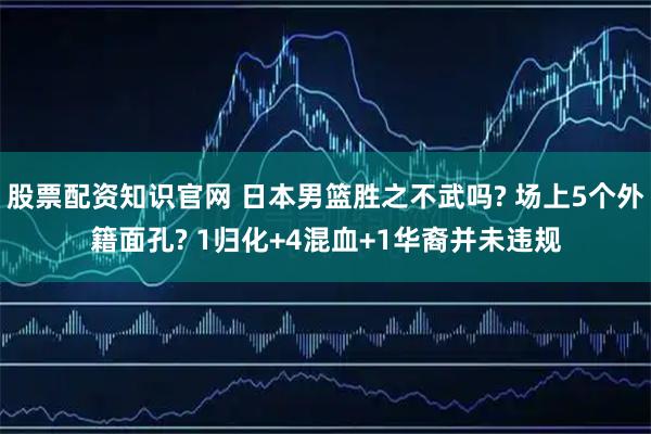 股票配资知识官网 日本男篮胜之不武吗? 场上5个外籍面孔? 1归化+4混血+1华裔并未违规