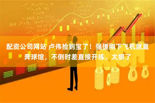 配资公司网站 卢伟捡到宝了！强援刚下飞机就直奔球馆，不倒时差直接开练，太狠了