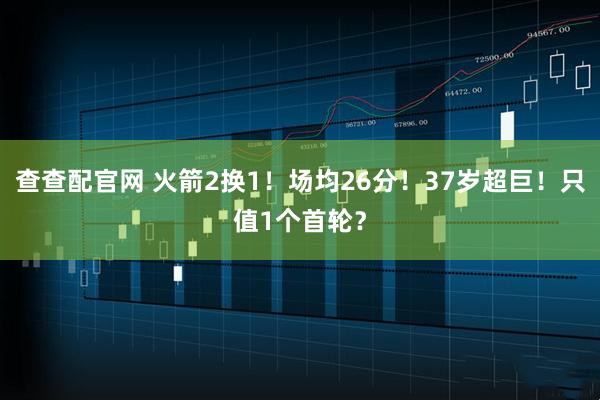 查查配官网 火箭2换1！场均26分！37岁超巨！只值1个首轮？